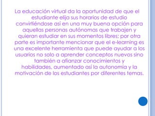 La educación virtual da la oportunidad de que el
       estudiante elija sus horarios de estudio
 convirtiéndose así en una muy buena opción para
   aquellas personas autónomas que trabajen y
  quieran estudiar en sus momentos libres; por otra
parte es importante mencionar que el e-learning es
una excelente herramienta que puede ayudar a los
usuarios no solo a aprender conceptos nuevos sino
         también a afianzar conocimientos y
   habilidades, aumentado así la autonomía y la
motivación de los estudiantes por diferentes temas.
 