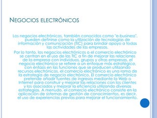 NEGOCIOS ELECTRÓNICOS

 Los negocios electrónicos, también conocidos como "e-business",
         pueden definirse como la utilización de tecnologías de
    información y comunicación (TIC) para brindar apoyo a todas
                     las actividades de las empresas.
  Por lo tanto, los negocios electrónicos o el comercio electrónico
      se centran en el uso de las TIC a fin de mejorar las relaciones
        de la empresa con individuos, grupos y otras empresas. el
     negocio electrónico se refiere a un enfoque más estratégico,
         con énfasis en las funciones que se producen utilizando
    recursos electrónicos, el comercio electrónico es una rama de
     la estrategia de negocio electrónico. El comercio electrónico
        pretende añadir fuentes de ingresos mediante la Web o
     Internet para construir y mejorar las relaciones con los clientes
        y los asociados y mejorar la eficiencia utilizando diversas
    estrategias. A menudo, el comercio electrónico consiste en la
    aplicación de sistemas de gestión de conocimientos, es decir,
   el uso de experiencias previas para mejorar el funcionamiento.
 