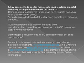 8. Soy consciente de que los menores de edad requieren especial
cuidado y acompañamiento en el uso de las TIC.
Como ciudadano digital mayor de edad en mi relación con niños,
niñas y adolescentes (NNA):
Soy un buen ciudadano digital, le doy buen ejemplo a los menores
de edad.

Guío y acompaño a los menores de edad para
que desarrollen competencias para el uso de las TIC de manera
segura y enriquecedora.

Defino reglas de buen uso de las TIC para los menores de edad
que acompaño.

Denuncio ante las autoridades las amenazas contra ellos y/o
delitos en internet ante www.internetsano.gov.co, en el CAI virtual
que encuentra enwww.delitosinformaticos.gov.co, escribiendo
a caivirtual@correo.policia.gov.co o directamente en una oficina
la DIJIN de la Policía Nacional - Grupo Investigativo de Delitos
Informáticos.
 
