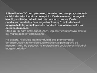 9. No utilizo las TIC para promover, consultar, ver, comprar, compartir
actividades relacionadas con explotación de menores, pornografía
infantil, prostitución infantil, trata de personas, promoción de
conductas autodestructivas, organizaciones y/o actividades al
margen de la ley o cualquier otra conducta que atente contra los
derechos humanos.
Utilizo las TIC para actividades sanas, seguras y constructivas, dentro
del marco de la ley colombiana.

No acepto, ni divulgo los sitios virtuales que promueven la
autodestrucción, la xenofobia, la exclusión, la pornografía de
menores, trata de personas, la intolerancia o cualquier actividad al
margen de la ley.
 