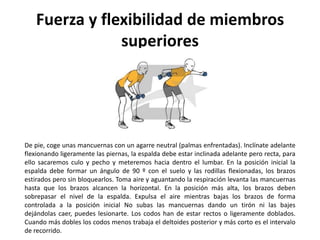 Fuerza y flexibilidad de miembros
                superiores




De pie, coge unas mancuernas con un agarre neutral (palmas enfrentadas). Inclínate adelante
flexionando ligeramente las piernas, la espalda debe estar inclinada adelante pero recta, para
ello sacaremos culo y pecho y meteremos hacia dentro el lumbar. En la posición inicial la
espalda debe formar un ángulo de 90 º con el suelo y las rodillas flexionadas, los brazos
estirados pero sin bloquearlos. Toma aire y aguantando la respiración levanta las mancuernas
hasta que los brazos alcancen la horizontal. En la posición más alta, los brazos deben
sobrepasar el nivel de la espalda. Expulsa el aire mientras bajas los brazos de forma
controlada a la posición inicial No subas las mancuernas dando un tirón ni las bajes
dejándolas caer, puedes lesionarte. Los codos han de estar rectos o ligeramente doblados.
Cuando más dobles los codos menos trabaja el deltoides posterior y más corto es el intervalo
de recorrido.
 