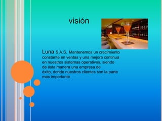 visión


Luna S.A.S. Mantenemos un crecimiento
constante en ventas y una mejora continua
en nuestros sistemas operativos, siendo
de ésta manera una empresa de
éxito, donde nuestros clientes son la parte
mas importante
 