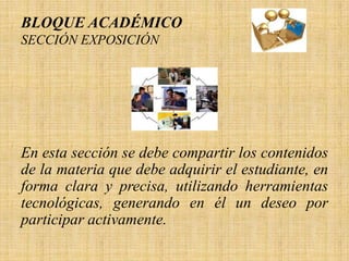 BLOQUE ACADÉMICO
SECCIÓN EXPOSICIÓN




En esta sección se debe compartir los contenidos
de la materia que debe adquirir el estudiante, en
forma clara y precisa, utilizando herramientas
tecnológicas, generando en él un deseo por
participar activamente.
 