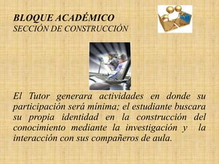BLOQUE ACADÉMICO
SECCIÓN DE CONSTRUCCIÓN




El Tutor generara actividades en donde su
participación será mínima; el estudiante buscara
su propia identidad en la construcción del
conocimiento mediante la investigación y la
interacción con sus compañeros de aula.
 