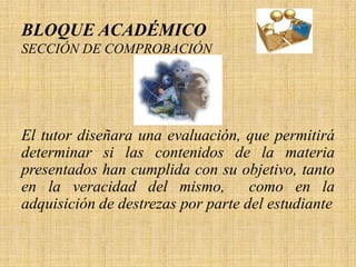 BLOQUE ACADÉMICO
SECCIÓN DE COMPROBACIÓN




El tutor diseñara una evaluación, que permitirá
determinar si las contenidos de la materia
presentados han cumplida con su objetivo, tanto
en la veracidad del mismo,          como en la
adquisición de destrezas por parte del estudiante
 