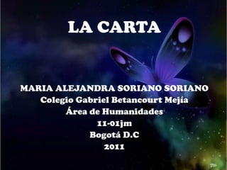 LA CARTA


MARIA ALEJANDRA SORIANO SORIANO
   Colegio Gabriel Betancourt Mejía
        Área de Humanidades
               11-01jm
             Bogotá D.C
                 2011
 