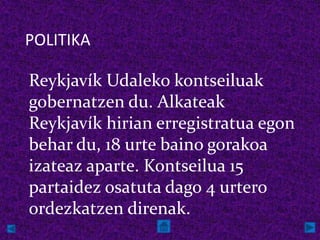 POLITIKA

Reykjavík Udaleko kontseiluak
gobernatzen du. Alkateak
Reykjavík hirian erregistratua egon
behar du, 18 urte baino gorakoa
izateaz aparte. Kontseilua 15
partaidez osatuta dago 4 urtero
ordezkatzen direnak.
 