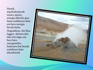 Hauek,
espektakularrak
izanez aparte,
energia elktriko gisa
baita erabiltzem dute
eta bero energia
bezala baita.
Hegoaldean, the blue
laggon deitzen den
laku bat dago, eta
bere bero
energiarekin,
balneario bat bezala
erabiltzen dute
islandiarrek
 