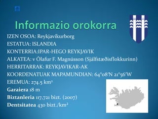 IZEN OSOA: Reykjavíkurborg
ESTATUA: ISLANDIA
KONTERRIA:IPAR-HEGO REYKJAVIK
ALKATEA: v Ólafur F. Magnússon (Sjálfstæðisflokkurinn)
HERRITARRAK: REYKJAVIKAR-AK
KOORDENATUAK MAPAMUNDIAN: 64°08′N 21°56′W
EREMUA: 274.5 km2
Garaiera 18 m
Biztanleria 117,721 bizt. (2007)
Dentsitatea 430 bizt./km²
 