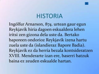 HISTORIA
Ingólfur Arnarson, 874. urtean gaur egun
Reykjavík hiria dagoen eskualdera lehen
iritsi zen gizona dela uste da. Bertako
baporeen ondorioz Reykjavík izena hartu
zuela uste da (islandieraz Bapore Badia).
Reykjavík ez da herria bezala kontsideratzen
XVIII. Menderarte izan ere, baserri batzuk
baina ez zeuden eskualde hartan.
 