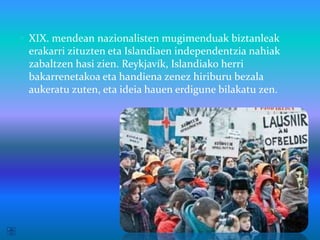  XIX. mendean nazionalisten mugimenduak biztanleak
 erakarri zituzten eta Islandiaen independentzia nahiak
 zabaltzen hasi zien. Reykjavík, Islandiako herri
 bakarrenetakoa eta handiena zenez hiriburu bezala
 aukeratu zuten, eta ideia hauen erdigune bilakatu zen.
 