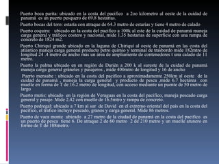 Puerto boca parita: ubicado en la costa del pacifico  a 2oo kilometro al oeste de la cuidad de panamá  es un puerto pesquero de 69.8 hestarias. Puerto bocas del toro: estaría con atraque de 64.3 metro de estarías y tiene 4 metro de calado Puerto coquira:  ubicado en la costa del pacifico a 100k al este de la cuidad de panamá maneja carga general y tráficos costero y nacional, mide 1.35 hestarias de superficie con una rampa de concreto de 1824 m2. Puerto Chiriquí grande ubicado en la laguna de Chiriquí al oeste de panamá en las costa del atlántico maneja carga general producto petro quimio y terminal de trasbordo mide 182mtro de longitud 24 .4 metro de ancho más un área de ampliamente de contenedores t una calado de 11 metro. Puerto la palma ubicado en en región de Darién a 200 k al sureste de la cuidad de panamá maneja carga general gráneles y pasajeros , mide 400mtro de longitud y 16 de ancho Puerto mensabe : ubicado en la costa del pacifico a aproximadamente 250km al oeste  de la cuidad de panamá , maneja la carga general  y producto de pesca ,mide 6.7 hectárea  con muelle en forma de T de 16.2 metro de longitud, con acceso mediante un puente de 50 metro de largo Puerto mutis: ubicado  en la región de Veraguas en la costa del pacifico, maneja pescado carga general y pasaje. Mide 2.42 con muelle de 16.5mtro y rampa de concreto. Puerto pedregal: ubicado a 7 km al sur  de David  en el extremo oriental del país en la costa del pacifico, el trafico incluye pescado, granos y carga general. Mide 86 metros. Puerto de vaca monte  ubicado  a 27 metro de la ciudad de panamá en la costa del pacifico  es un puerto de pesca  tiene 6. De atraque 2 de 60 metro  2 de 210 metro y un muelle atunero en forme de T de 108metro. 