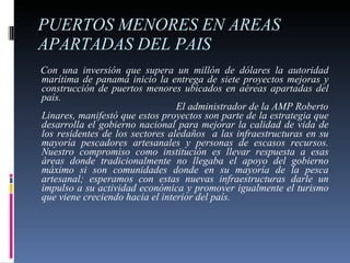 PUERTOS MENORES EN AREAS APARTADAS DEL PAIS  Con una inversión que supera un millón de dólares la autoridad marítima de panamá inicio la entrega de siete proyectos mejoras y construcción de puertos menores ubicados en aéreas apartadas del país.  El administrador de la AMP Roberto Linares, manifestó que estos proyectos son parte de la estrategia que desarrolla el gobierno nacional para mejorar la calidad de vida de los residentes de los sectores aledaños  a las infraestructuras en su mayoría pescadores artesanales y personas de escasos recursos. Nuestro compromiso como institución es llevar respuesta a esas áreas donde tradicionalmente no llegaba el apoyo del gobierno máximo si son comunidades donde en su mayoría de la pesca artesanal; esperamos con estas nuevas infraestructuras darle un impulso a su actividad económica y promover igualmente el turismo que viene creciendo hacia el interior del país. 