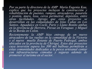 Por su parte la directora de la AMP  María Eugenia Kaa, explico que los proyectos incluyen la construcción y rehabilitación de puentes, rampas, atracaderos, pasarela y pontón, muro, losa, cerca perimetral, depósitos, entre otras facilidades. Agrego que estos proyectos se desarrollan en las comunidades de Islas Cañas en Los Santos, Aguadulce en Coclé, Paris y Llano Bonito ambas en la provincia de Herrera, Pixvae en Veraguas  y Miguel de la Borda en Colon.  Recientemente la AMP hizo entrega de un nuevo atracadero de las vueltas en la comunidad de la Victoria y el nuevo  muelle flotante de Puerto Pedregal, ambos ubicados en la provincia de Chiriquí. Estos dos proyectos cuya inversión supera los 300 mil balboas permitirán a estas comunidades dedicadas a la pesca artesanal contar con infraestructuras cómodas y seguras además de promover el turismo en el sector. 