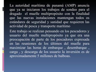 La autoridad marítima de panamá (AMP) anuncia que ya se iniciaron los trabajos de sondeo para el dragado  el muelle multipropósito con la finalidad que las nuevas instalaciones mantengan todos os estándares de seguridad y sanidad que requieren las actividad de pesca y transporte marítimo  Este trabajo se realizan pensando en los pescadores y usuario del muelle multipropósito ya que era una preocupación de parte de los pescadores expresada en las reuniones de los últimos del muelle para maximizar las horas de embarque , desembarque , carga , y descarga de los usuario la inversión es de aproximadamente 5 millones de balboas. 