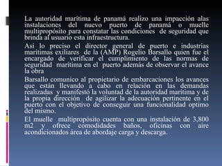 La autoridad marítima de panamá realizo una impacción alas instalaciones del nuevo puerto de panamá o muelle multipropósito para constatar las condiciones  de seguridad que brinda al usuario esta infraestructura. Así lo preciso el director general de puerto e industrias marítimas exiliares  de la (AMP) Rogelio Barsallo quien fue el encargado de verificar el cumplimiento de las normas de seguridad  marítima en el  puerto además de observar el avance la obra  Barsallo comunico al propietario de embarcaciones los avances que están llevando a cabo en relación en las demandas realizadas  y manifestó la voluntad de la autoridad marítima y de la propia dirección  de agilizar la adecuación pertinente en el puerto con el objetivo de conseguir una funcionalidad optimo del mismo. El muelle  multipropósito cuenta con una instalación de 3,800 m2 y ofrece comodidades baños, oficinas con aire acondicionados área de abordaje carga y descarga . 
