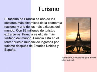 Turismo El turismo de Francia es uno de los sectores más dinámicos de la economía nacional y uno de los más exitosos del mundo. Con 82 millones de turistas extranjeros, Francia es el país más visitado del mundo. Francia está en el tercer puesto mundial de ingresos por turismo después de Estados Unidos y España. Torre Eiffel, símbolo del país a nivel internacional. 