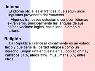 El idioma oficial es el francés, que según unos lingüistas provendría del  franciano. Algunos franceses estudian o conocen idiomas extranjeros, principalmente las lenguas de sus países vecinos: inglés, castellano, alemán e italiano. La República Francesa oficialmente es un estado laico y que tiene la libertad religiosa como un derecho. Según una encuesta en su población hay: católicos 51%, ateos 31%, musulmana 6%, entre otros. Idioma Religión 