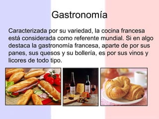 Gastronomía Caracterizada por su variedad, la cocina francesa está considerada como referente mundial.  Si en algo destaca la gastronomía francesa, aparte de por sus panes, sus quesos y su bollería, es por sus vinos y licores de todo tipo. 