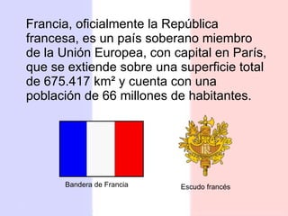 Francia, oficialmente la República francesa, es un país soberano miembro de la Unión Europea, con capital en París, que se extiende sobre una superficie total de 675.417 km² y cuenta con una población de 66 millones de habitantes. Bandera de Francia Escudo francés 
