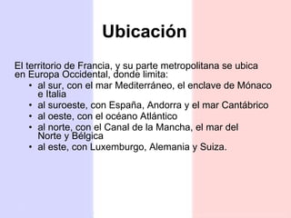 Ubicación El territorio de Francia, y su parte metropolitana se ubica en Europa Occidental, donde limita: al sur, con el mar Mediterráneo, el enclave de Mónaco e Italia al suroeste, con España, Andorra y el mar Cantábrico al oeste, con el océano Atlántico al norte, con el Canal de la Mancha, el mar del Norte y Bélgica  al este, con Luxemburgo, Alemania y Suiza. 