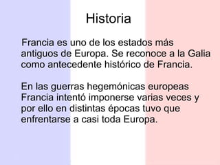 Historia Francia es uno de los estados más antiguos de Europa. Se reconoce a la Galia como antecedente histórico de Francia. En las guerras hegemónicas europeas Francia intentó imponerse varias veces y por ello en distintas épocas tuvo que enfrentarse a casi toda Europa.  