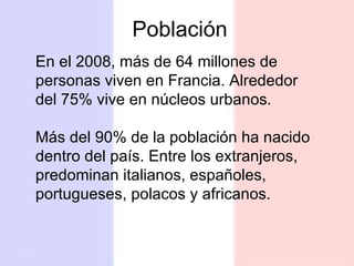 En el 2008, más de 64 millones de personas viven en Francia. Alrededor del 75% vive en núcleos urbanos. Más del 90% de la población ha nacido dentro del país. Entre los extranjeros, predominan italianos, españoles, portugueses, polacos y africanos. Población 