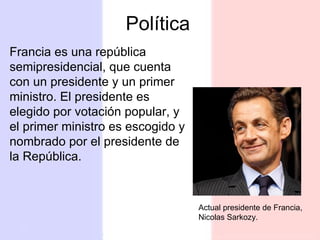 Política Francia es una república semipresidencial, que cuenta con un presidente y un primer ministro. El presidente es elegido por votación popular, y el primer ministro es escogido y nombrado por el presidente de la República.  Actual presidente de Francia, Nicolas Sarkozy. 