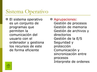 Sistema Operativo El sistema operativo es un conjunto de programas que permiten la comunicación del usuario con el ordenador y gestiona los recursos de este de forma eficiente Agrupaciones: Gestión de procesos Gestión de memoria Gestión de archivos y directorios Gestión de la E/S Seguridad y protección Comunicación y sincronización entre procesos  Interprete de ordenes 
