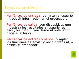 Tipos de periféricos Periféricos de entrada : permiten al usuario introducir información en el ordenador. Periféricos de salida : son dispositivos que muestran los resultados al usuario, es decir, los dato fluyen desde el ordenador hacia el exterior. Periféricos de entrada y salida : cumplen las funciones de enviar y recibir datos al, o desde, el ordenador. 