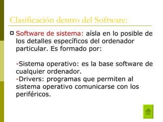 Clasificación dentro del Software: Software de sistema:  aísla en lo posible de los detalles específicos del ordenador particular. Es formado por:  - Sistema operativo: es la base software de cualquier ordenador. - Drivers: programas que permiten al sistema operativo comunicarse con los periféricos. 