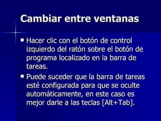Cambiar entre ventanas Hacer clic con el botón de control izquierdo del ratón sobre el botón de programa localizado en la barra de tareas. Puede suceder que la barra de tareas esté configurada para que se oculte automáticamente, en este caso es mejor darle a las teclas [Alt+Tab]. 