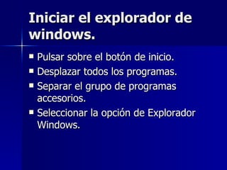 Iniciar el explorador de windows. Pulsar sobre el botón de inicio. Desplazar todos los programas. Separar el grupo de programas accesorios. Seleccionar la opción de Explorador Windows. 