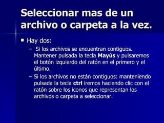 Seleccionar mas de un archivo o carpeta a la vez. Hay dos: Si los archivos se encuentran contiguos. Mantener pulsada la tecla  Mayús  y pulsaremos el botón izquierdo del ratón en el primero y el último. Si los archivos no están contiguos: manteniendo pulsada la tecla  ctrl  iremos haciendo clic con el ratón sobre los iconos que representan los archivos o carpeta a seleccionar. 