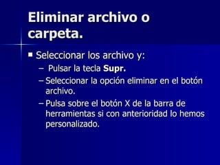 Eliminar archivo o carpeta. Seleccionar los archivo y: Pulsar la tecla  Supr. Seleccionar la opción eliminar en el botón archivo. Pulsa sobre el botón X de la barra de herramientas si con anterioridad lo hemos personalizado. 