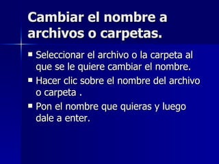 Cambiar el nombre a archivos o carpetas. Seleccionar el archivo o la carpeta al que se le quiere cambiar el nombre. Hacer clic sobre el nombre del archivo o carpeta . Pon el nombre que quieras y luego dale a enter. 