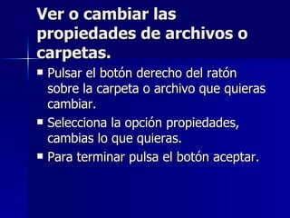 Ver o cambiar las propiedades de archivos o carpetas. Pulsar el botón derecho del ratón sobre la carpeta o archivo que quieras cambiar. Selecciona la opción propiedades, cambias lo que quieras. Para terminar pulsa el botón aceptar. 