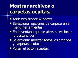Mostrar archivos o carpetas ocultas. Abrir explorador Windows. Seleccionar opciones de carpeta en el menú herramientas. En la ventana que se abre, seleccionar la pestaña ver. Seleccionar mostrar todos los archivos y carpetas ocultos. Pulsar el botón aceptar. 