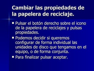Cambiar las propiedades de la papelera de reciclaje. Pulsar el botón derecho sobre el icono de la papelera de reciclajes y pulsas propiedades. Podemos decidir si queremos configurar de forma individual las unidades de disco que tengamos en el equipo, o de forma conjunta. Para finalizar pulsar aceptar. 