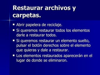 Restaurar archivos y carpetas. Abrir papelera de reciclaje. Si queremos restaurar todos los elementos darle a restaurar todos. Si queremos restaurar un elemento suelto, pulsar el botón derechos sobre el elemento que quieras y dale a restaurar. Los elementos restaurados aparecerán en el lugar de donde se eliminaron. 