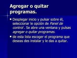 Agregar o quitar programas. Desplegar inicio y pulsar sobre él, seleccionar le opción de  Panel de control  . Se abre una ventana y pulsas  agregar o quitar programas . de esta lista escoger el programa que deseas des instalar y le das a quitar. 
