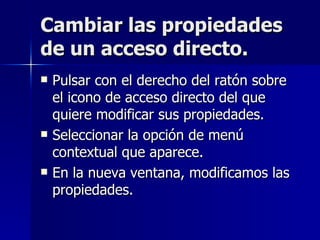 Cambiar las propiedades de un acceso directo. Pulsar con el derecho del ratón sobre el icono de acceso directo del que quiere modificar sus propiedades. Seleccionar la opción de menú contextual que aparece. En la nueva ventana, modificamos las propiedades. 