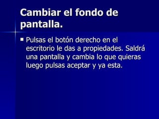 Cambiar el fondo de pantalla. Pulsas el botón derecho en el escritorio le das a propiedades. Saldrá una pantalla y cambia lo que quieras luego pulsas aceptar y ya esta. 