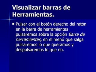 Visualizar barras de Herramientas. Pulsar con el botón derecho del ratón en la barra de herramientas pulsaremos sobre la opción  Barra de herramientas,  en el menú que salga pulsaremos lo que queramos y despulsaremos lo que no. 
