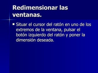 Redimensionar las ventanas. Situar el cursor del ratón en uno de los extremos de la ventana, pulsar el botón izquierdo del ratón y poner la dimensión deseada. 