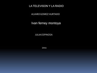 LA TELEVISON Y LA RADIO

 ALVARO GOMEZ HURTADO


 Ivan ferney montoya


    JULIA ESPINOSA




         2011
 
