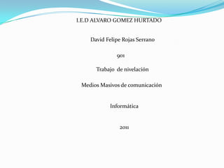 I.E.D ALVARO GOMEZ HURTADO


    David Felipe Rojas Serrano

              901

      Trabajo de nivelación

 Medios Masivos de comunicación


           Informática


               2011
 