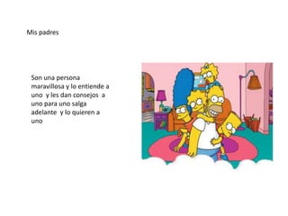 Mis padres




 Son una persona
 maravillosa y lo entiende a
 uno y les dan consejos a
 uno para uno salga
 adelante y lo quieren a
 uno
 