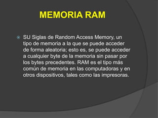 MEMORIA RAM

   SU Siglas de Random Access Memory, un
    tipo de memoria a la que se puede acceder
    de forma aleatoria; esto es, se puede acceder
    a cualquier byte de la memoria sin pasar por
    los bytes precedentes. RAM es el tipo más
    común de memoria en las computadoras y en
    otros dispositivos, tales como las impresoras.
 
