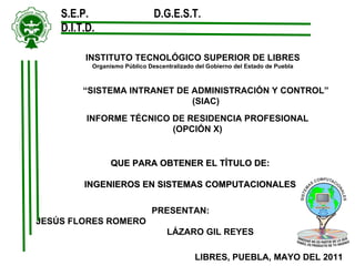 INSTITUTO TECNOLÓGICO SUPERIOR DE LIBRES Organismo Público Descentralizado del Gobierno del Estado de Puebla S.E.P.  D.G.E.S.T.  D.I.T.D. QUE PARA OBTENER EL TÍTULO DE: INGENIEROS EN SISTEMAS COMPUTACIONALES   “ SISTEMA INTRANET DE ADMINISTRACIÓN Y CONTROL” (SIAC) INFORME TÉCNICO DE RESIDENCIA PROFESIONAL (OPCIÓN X) PRESENTAN: JESÚS FLORES ROMERO  LÁZARO GIL REYES  LIBRES, PUEBLA, MAYO DEL 2011 